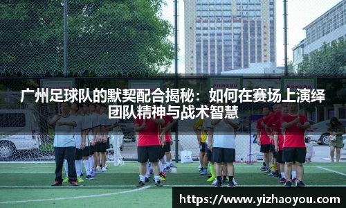 广州足球队的默契配合揭秘：如何在赛场上演绎团队精神与战术智慧